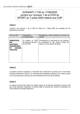 Convention Collective Nationale Sport
Avenant n°150 du 17/06/2020 1
AVENANT n°150 du 17/06/2020
portant sur l’annexe 1 de la CCN du
SPORT du 7 juillet 2005 relative aux CQP
Article 1
L’article 5 de l’annexe 1 de la CCN du Sport du 7 juillet 2005 est complété par les
dispositions suivantes :
Titre du CQP Classification
conventionnelle
Prérogatives, limite d’exercice et durée de
validité
ANIMATEUR
SKI
NAUTIQUE,
WAKEBOARD
ET ENGINS
TRACTES
Le titulaire du CQP
est classé au groupe 3
de la CCNS
Encadrement en autonomie du ski nautique,
du wakeboard et des engins tractés par
bateau sur tout support de glisse.
Article 2
Le présent avenant s’applique à l’ensemble des entreprises couvertes par la Convention
Collective Nationale du Sport. Il ne nécessite pas d’adaptation spécifique ou la mise en place
d’un accord-type par la branche pour les entreprises de moins de 50 salariés.
Article 3
Le présent avenant fera l’objet d’un dépôt auprès de la Direction générale du travail, ainsi
que d’une demande d’extension et prendra effet au premier jour suivant la publication au
journal officiel de l’arrêté d’extension.
 