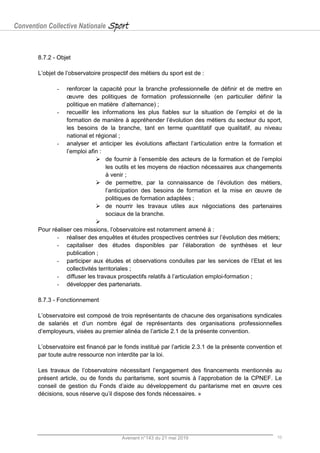 Convention Collective Nationale Sport
Avenant n°143 du 21 mai 2019 10
8.7.2 - Objet
L’objet de l’observatoire prospectif des métiers du sport est de :
- renforcer la capacité pour la branche professionnelle de définir et de mettre en
œuvre des politiques de formation professionnelle (en particulier définir la
politique en matière d’alternance) ;
- recueillir les informations les plus fiables sur la situation de l’emploi et de la
formation de manière à appréhender l’évolution des métiers du secteur du sport,
les besoins de la branche, tant en terme quantitatif que qualitatif, au niveau
national et régional ;
- analyser et anticiper les évolutions affectant l’articulation entre la formation et
l’emploi afin :
 de fournir à l’ensemble des acteurs de la formation et de l’emploi
les outils et les moyens de réaction nécessaires aux changements
à venir ;
 de permettre, par la connaissance de l’évolution des métiers,
l’anticipation des besoins de formation et la mise en œuvre de
politiques de formation adaptées ;
 de nourrir les travaux utiles aux négociations des partenaires
sociaux de la branche.

Pour réaliser ces missions, l’observatoire est notamment amené à :
- réaliser des enquêtes et études prospectives centrées sur l’évolution des métiers;
- capitaliser des études disponibles par l’élaboration de synthèses et leur
publication ;
- participer aux études et observations conduites par les services de l’Etat et les
collectivités territoriales ;
- diffuser les travaux prospectifs relatifs à l’articulation emploi-formation ;
- développer des partenariats.
8.7.3 - Fonctionnement
L’observatoire est composé de trois représentants de chacune des organisations syndicales
de salariés et d’un nombre égal de représentants des organisations professionnelles
d’employeurs, visées au premier alinéa de l’article 2.1 de la présente convention.
L’observatoire est financé par le fonds institué par l’article 2.3.1 de la présente convention et
par toute autre ressource non interdite par la loi.
Les travaux de l’observatoire nécessitant l’engagement des financements mentionnés au
présent article, ou de fonds du paritarisme, sont soumis à l’approbation de la CPNEF. Le
conseil de gestion du Fonds d’aide au développement du paritarisme met en œuvre ces
décisions, sous réserve qu’il dispose des fonds nécessaires. »
 