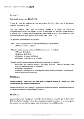 Convention Collective Nationale Sport
Avenant n°143 du 21 mai 2019 11
ARTICLE 2 :
Il est ajouté une annexe 2 à la CCNS :
Annexe 2 : Liste des diplômes prévue aux articles 8.4.4.1 et 8.4.4.2 de la Convention
collective nationale du sport
Pour les diplômes visés dans la présente annexe 2, la durée du contrat de
professionnalisation peut être portée à 24 mois en application de l’article 8.4.4.1 de la CCNS,
et la durée de la formation hors entreprise peut être supérieure à 25% de la durée du contrat
de professionnalisation en application de l’article 8.4.4.2 de la CCNS.
Les diplômes concernés sont les suivants :
- Titre à finalité professionnelle de la Fédération française de Natation :
- « Moniteur sportif de natation »
- Titres à finalité professionnelle de la Fédération française de football :
- « Moniteur de football »
- « Entraineur de football »
- « Entraineur formateur de football »
- « Entraineur professionnel de football »
- Titres à finalité professionnelle de la Fédération française de handball :
- « Educateur de handball (mention entraineur territorial / mention animateur des
pratiques socio-éducatives et sociétales) »
- « Entraineur de handball »
- « Entraineur de handball du secteur professionnel (mention entraineur professionnel /
mention entraineur-formateur) ».
ARTICLE 3 :
Dans le chapitre 2 de la CCNS, les deuxième et troisième alinéas de l’article 2.3.2 sont
remplacés par les dispositions suivantes :
« Cette cotisation est recouvrée par l’organisme compétent suivant les mêmes modalités que
la contribution formation professionnelle continue. »
ARTICLE 4 :
Le présent avenant s’applique à l’ensemble des entreprises couvertes par la Convention
Collective Nationale du Sport. Il ne nécessite pas d’adaptation spécifique ou la mise en place
d’un accord-type par la branche pour les entreprises de moins de 50 salariés.
 