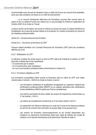 Convention Collective Nationale Sport
Avenant n°143 du 21 mai 2019 3
recommandée avec accusé de réception dans un délai de 8 jours son accord écrit préalable,
sans que cela constitue une faute ou un motif de licenciement.
- si un accord d’entreprise détermine les formations pouvant être suivies dans ce
cadre et fixe un plafond horaire par salarié (ou un pourcentage du forfait) en application de
l’article L6321-6 du Code du Travail
Lorsque l’action de formation est suivie en dehors du temps de travail, le salarié bénéficie de
la législation de la sécurité sociale relative à la protection en matière d’accidents du travail et
de maladies professionnelles.
Article 8.2 - Compte personnel de formation
Article 8.2.1 - Ouverture et fermeture du CPF
Chaque salarié bénéficie d’un Compte Personnel de Formation (CPF) dans les conditions
définies par la loi.
8.2.2 - Mobilisation du CPF
La décision d’utiliser les droits acquis au titre du CPF relève de l’initiative du salarié. Le CPF
peut être mobilisé dans trois hypothèses :
- en autonomie par le salarié
- en co-construction avec l’employeur
- en vue d’une transition professionnelle conformément à l’article 8.3.
8.2.3 - Formations éligibles au CPF
Les formations susceptibles d’être suivies et financées dans le cadre du CPF sont celles
mentionnées à l’article L. 6323-6 du Code du travail, à savoir :
- Les formations certifiantes et qualifiantes enregistrées au répertoire national des
certifications professionnelles (RNCP) ou au registre spécifique des certifications
et des habilitations (RSCH) gérés par France compétences.
- Les actions permettant de faire valider les acquis de l'expérience mentionnées au
3° de l'article L. 6313-1.
- Les bilans de compétences mentionnés au 2°du même article L.6313-1.
- La préparation de l'épreuve théorique du code de la route et de l'épreuve pratique
du permis de conduire des véhicules du groupe léger et du groupe lourd.
- Les actions de formation d'accompagnement et de conseil dispensées aux
créateurs ou repreneurs d'entreprises ayant pour objet de réaliser leur projet de
création ou de reprise d'entreprise et de pérenniser l'activité de celle-ci.
 