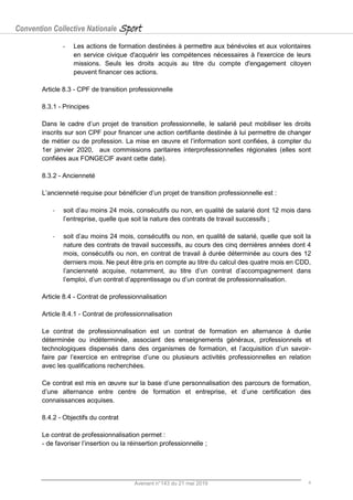 Convention Collective Nationale Sport
Avenant n°143 du 21 mai 2019 4
- Les actions de formation destinées à permettre aux bénévoles et aux volontaires
en service civique d'acquérir les compétences nécessaires à l'exercice de leurs
missions. Seuls les droits acquis au titre du compte d'engagement citoyen
peuvent financer ces actions.
Article 8.3 - CPF de transition professionnelle
8.3.1 - Principes
Dans le cadre d’un projet de transition professionnelle, le salarié peut mobiliser les droits
inscrits sur son CPF pour financer une action certifiante destinée à lui permettre de changer
de métier ou de profession. La mise en œuvre et l’information sont confiées, à compter du
1er janvier 2020, aux commissions paritaires interprofessionnelles régionales (elles sont
confiées aux FONGECIF avant cette date).
8.3.2 - Ancienneté
L’ancienneté requise pour bénéficier d’un projet de transition professionnelle est :
- soit d’au moins 24 mois, consécutifs ou non, en qualité de salarié dont 12 mois dans
l’entreprise, quelle que soit la nature des contrats de travail successifs ;
- soit d’au moins 24 mois, consécutifs ou non, en qualité de salarié, quelle que soit la
nature des contrats de travail successifs, au cours des cinq dernières années dont 4
mois, consécutifs ou non, en contrat de travail à durée déterminée au cours des 12
derniers mois. Ne peut être pris en compte au titre du calcul des quatre mois en CDD,
l’ancienneté acquise, notamment, au titre d’un contrat d’accompagnement dans
l’emploi, d’un contrat d’apprentissage ou d’un contrat de professionnalisation.
Article 8.4 - Contrat de professionnalisation
Article 8.4.1 - Contrat de professionnalisation
Le contrat de professionnalisation est un contrat de formation en alternance à durée
déterminée ou indéterminée, associant des enseignements généraux, professionnels et
technologiques dispensés dans des organismes de formation, et l’acquisition d’un savoir-
faire par l’exercice en entreprise d’une ou plusieurs activités professionnelles en relation
avec les qualifications recherchées.
Ce contrat est mis en œuvre sur la base d’une personnalisation des parcours de formation,
d’une alternance entre centre de formation et entreprise, et d’une certification des
connaissances acquises.
8.4.2 - Objectifs du contrat
Le contrat de professionnalisation permet :
- de favoriser l’insertion ou la réinsertion professionnelle ;
 