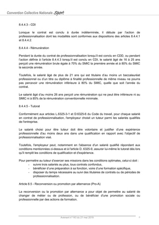 Convention Collective Nationale Sport
Avenant n°143 du 21 mai 2019 6
8.4.4.3 - CDI
Lorsque le contrat est conclu à durée indéterminée, il débute par l’action de
professionnalisation dont les modalités sont conformes aux dispositions des articles 8.4.4.1
et 8.4.4.2.
8.4.4.4 - Rémunération
Pendant la durée du contrat de professionnalisation lorsqu’il est conclu en CDD, ou pendant
l’action définie à l’article 8.4.4.3 lorsqu’il est conclu en CDI, le salarié âgé de 16 à 25 ans
perçoit une rémunération brute égale à 70% du SMIC la première année et à 80% du SMIC
la seconde année.
Toutefois, le salarié âgé de plus de 21 ans qui est titulaire d’au moins un baccalauréat
professionnel ou d’un titre ou diplôme à finalité professionnelle de même niveau ne pourra
pas percevoir une rémunération inférieure à 80% du SMIC, quelle que soit l’année du
contrat.
Le salarié âgé d’au moins 26 ans perçoit une rémunération qui ne peut être inférieure ni au
SMIC ni à 85% de la rémunération conventionnelle minimale.
8.4.4.5 - Tutorat
Conformément aux articles L.6325-3-1 et D.6325-6 du Code du travail, pour chaque salarié
en contrat de professionnalisation, l'employeur choisit un tuteur parmi les salariés qualifiés
de l'entreprise.
Le salarié choisi pour être tuteur doit être volontaire et justifier d'une expérience
professionnelle d'au moins deux ans dans une qualification en rapport avec l'objectif de
professionnalisation visé.
Toutefois, l'employeur peut, notamment en l'absence d'un salarié qualifié répondant aux
conditions mentionnées ci-dessus et à l'article D. 6325-9, assurer lui-même le tutorat dès lors
qu'il remplit les conditions de qualification et d'expérience.
Pour permettre au tuteur d’exercer ses missions dans les conditions optimales, celui-ci doit :
- suivre trois salariés au plus, tous contrats confondus,
- bénéficier d’une préparation à sa fonction, voire d’une formation spécifique,
- disposer du temps nécessaire au suivi des titulaires de contrats ou de périodes de
professionnalisation.
Article 8.5 - Reconversion ou promotion par alternance (Pro-A)
La reconversion ou la promotion par alternance a pour objet de permettre au salarié de
changer de métier ou de profession, ou de bénéficier d'une promotion sociale ou
professionnelle par des actions de formation.
 