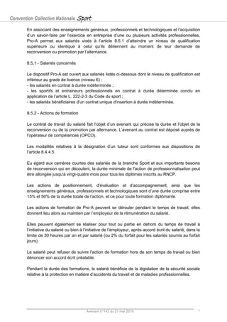 Convention Collective Nationale Sport
Avenant n°143 du 21 mai 2019 7
En associant des enseignements généraux, professionnels et technologiques et l’acquisition
d’un savoir-faire par l’exercice en entreprise d’une ou plusieurs activités professionnelles,
Pro-A permet aux salariés visés à l’article 8.5.1 d’atteindre un niveau de qualification
supérieure ou identique à celui qu’ils détiennent au moment de leur demande de
reconversion ou promotion par l’alternance.
8.5.1 - Salariés concernés
Le dispositif Pro-A est ouvert aux salariés listés ci-dessous dont le niveau de qualification est
inférieur au grade de licence (niveau 6) :
- les salariés en contrat à durée indéterminée ;
- les sportifs et entraineurs professionnels en contrat à durée déterminée conclu en
application de l’article L. 222-2-3 du Code du sport ;
- les salariés bénéficiaires d’un contrat unique d’insertion à durée indéterminée.
8.5.2 - Actions de formation
Le contrat de travail du salarié fait l’objet d’un avenant qui précise la durée et l’objet de la
reconversion ou de la promotion par alternance. L’avenant au contrat est déposé auprès de
l’opérateur de compétences (OPCO).
Les modalités relatives à la désignation d’un tuteur sont conformes aux dispositions de
l’article 8.4.4.5.
Eu égard aux carrières courtes des salariés de la branche Sport et aux importants besoins
de reconversion qui en découlent, la durée minimale de l'action de professionnalisation peut
être allongée jusqu'à vingt-quatre mois pour tous les diplômes inscrits au RNCP.
Les actions de positionnement, d’évaluation et d’accompagnement, ainsi que les
enseignements généraux, professionnels et technologiques sont d’une durée comprise entre
15% et 50% de la durée totale de l’action, et ce pour toute formation diplômante.
Les actions de formation de Pro-A peuvent se dérouler pendant le temps de travail, elles
donnent lieu alors au maintien par l’employeur de la rémunération du salarié.
Elles peuvent également se réaliser pour tout ou partie en dehors du temps de travail à
l’initiative du salarié ou bien à l’initiative de l’employeur, après accord écrit du salarié, dans la
limite de 30 heures par an et par salarié (ou 2% du forfait pour les salariés soumis au forfait
jours).
Le salarié peut refuser de suivre l’action de formation hors de son temps de travail ou bien
dénoncer son accord écrit préalable.
Pendant la durée des formations, le salarié bénéficie de la législation de la sécurité sociale
relative à la protection en matière d’accidents du travail et de maladies professionnelles.
 