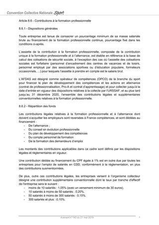 Convention Collective Nationale Sport
Avenant n°143 du 21 mai 2019 8
Article 8.6 - Contributions à la formation professionnelle
8.6.1 - Dispositions générales
Toute entreprise est tenue de consacrer un pourcentage minimum de sa masse salariale
brute au financement de la formation professionnelle continue, pourcentage fixé dans les
conditions ci-après.
L’assiette de la contribution à la formation professionnelle, composée de la contribution
unique à la formation professionnelle et à l’alternance, est établie en référence à la base de
calcul des cotisations de sécurité sociale, à l’exception des cas où l’assiette des cotisations
sociales est forfaitaire (personnel d’encadrement des centres de vacances et de loisirs,
personnel employé par des associations sportives ou d’éducation populaire, formateurs
occasionnels, ...) pour lesquels l’assiette à prendre en compte est le salaire brut.
L’AFDAS est désigné comme opérateur de compétences (OPCO) de la branche du sport
pour financer le plan de développement des compétences et les actions en alternance
(contrat de professionnalisation, Pro-A et contrat d’apprentissage) et pour collecter jusqu’à la
date d’entrée en vigueur des dispositions relatives à la collecte par l’URSSAF, et au plus tard
jusqu’au 31 décembre 2020, l’ensemble des contributions légales et supplémentaires
conventionnelles relatives à la formation professionnelle.
8.6.2 - Répartition des fonds
Les contributions légales relatives à la formation professionnelle et à l’alternance dont
doivent s’acquitter les employeurs sont reversées à France compétences, et sont dédiées au
financement :
- De l’alternance ;
- Du conseil en évolution professionnelle
- Du plan de développement des compétences
- Du compte personnel de formation
- De la formation des demandeurs d’emploi
Les montants des contributions applicables dans ce cadre sont définis par les dispositions
légales et règlementaires en vigueur.
Une contribution dédiée au financement du CPF égale à 1% est en outre due par toutes les
entreprises pour l’emploi de salariés en CDD, conformément à la réglementation, en plus
des contributions susmentionnées.
De plus, outre ces contributions légales, les entreprises versent à l’organisme collecteur
désigné une contribution supplémentaire conventionnelle dont le taux par tranche d'effectif
de l'entreprise sera le suivant :
- moins de 10 salariés : 1,05% (avec un versement minimum de 30 euros).
- 10 salariés à moins de 50 salariés : 0,20%.
- 50 salariés à moins de 300 salariés : 0,15%.
- 300 salariés et plus : 0,10%.
 