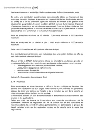 Convention Collective Nationale Sport
Avenant n°143 du 21 mai 2019 9
Les taux ci-dessus sont applicables dès la première année de franchissement des seuils.
En outre, une contribution supplémentaire conventionnelle dédiée au financement des
actions de formation destinées à permettre aux dirigeants bénévoles de structures relevant
du champ de la CCNS (bénévoles ayant des missions de direction et de gestion de la
structure tels que président, trésorier, secrétaire général, membre d’une instance dirigeante)
d’acquérir ou de renforcer les compétences nécessaires à l’exercice de leur mission est due
par toutes les entreprises de la branche sur la base d'un taux de 0,02 pour cent de la masse
salariale brute avec un minimum et un maximum fixés comme suit :
Pour les entreprises de moins de 10 salariés : 2,00 euros minimum et 5000,00 euros
maximum.
Pour les entreprises de 10 salariés et plus : 10,00 euros minimum et 5000,00 euros
maximum.
Cette contribution est versée à l’organisme collecteur désigné.
Ces contributions conventionnelles sont mutualisées dans une section dédiée à cet effet au
sein de l’organisme collecteur désigné.
Chaque année, la CPNEF de la branche définira les orientations prioritaires à prendre en
compte pour l’affectation des contributions conventionnelle, notamment en ce qui concerne:
- Le développement de la formation professionnelle continue,
- La sécurisation des parcours professionnels,
- La reconversion des salariés,
- Les actions de formation destinées aux dirigeants bénévoles.
Article 8.7 - Observatoire des métiers du Sport
8.7.1 - Préambule
Pour accompagner les entreprises dans la définition de leurs politiques de formation, les
salariés dans l’élaboration de leurs projets professionnels et pour permettre aux partenaires
sociaux de définir une politique de l’emploi et de la formation au sein de la branche un
observatoire des métiers du Sport est mis en place.
L’observatoire doit être un outil de connaissances et d’informations sur les évolutions des
emplois et des qualifications.
Selon leur objet, les travaux de l’observatoire sont examinés prioritairement par la
commission nationale de négociation ou par la CPNEF qui en tire conclusions et
recommandations. Ils peuvent être utilisés par l’ensemble des commissions et groupes de
travail paritaires créés par les partenaires sociaux de la branche dans le cadre des
négociations.
 