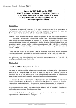 Convention Collective Nationale Sport
Avenant n°148 du 23 janvier 2020 1
Avenant n°148 du 23 janvier 2020
relatif à la transposition de dispositions issues de
la loi du 27 novembre 2015 au chapitre 12 de la
CCNS : définition de l’activité principale de
l’entraîneur professionnel
PREAMBULE :
Prenant acte de la loi du 27 novembre 2015 visant à protéger les sportifs de haut niveau et
professionnels et à sécuriser leur situation juridique et sociale, les partenaires sociaux ont
décidé de modifier la convention collective dans les termes qui suivent.
En effet, l’article 14 de la loi précitée prévoit l’application de ses dispositions relatives au
CDD spécifique « à l'entraîneur professionnel salarié, défini comme toute personne ayant
pour activité principale rémunérée de préparer et d'encadrer l'activité sportive d'un ou de
plusieurs sportifs professionnels salariés dans un lien de subordination juridique avec une
association sportive ou une société mentionnée aux articles L. 122-2 et L. 122-12 et titulaire
d'un diplôme, d'un titre à finalité professionnelle ou d'un certificat de qualification prévu à
l'article L. 212-1.
Une convention ou un accord collectif national détermine les critères à partir desquels
l'activité de l'entraîneur professionnel salarié est considérée comme son activité principale. »
Les dispositions du présent avenant se substituent aux dispositions de l’avenant 112
spécifiquement relatives au chapitre 12.
ARTICLE 1 :
L’article 12.3.1.2 est désormais rédigé ainsi :
« Au sens du présent chapitre, est entraîneur professionnel, titulaire d’un CDD spécifique en
application de l’article L.222-2 du Code du sport, le salarié dont l’activité consiste à
consacrer plus de 50% de son temps de travail contractuel à la préparation et l’encadrement
d’au moins un sportif salarié, au sens des missions définies à l’alinéa suivant.
Les missions du salarié susmentionné sont celles visées à l’article 12.7.1.2 (la préparation
physique et athlétique, la formation et l’entraînement technique et tactique, le coaching,
l’organisation des entraînements, l’analyse vidéo collective et individuelle, la compétition, …).
Il est obligatoirement titulaire des qualifications exigées par la législation française en
matière d’encadrement sportif contre rémunération.
La mission de l’entraîneur peut également comprendre accessoirement des activités de
représentation au bénéfice de son employeur.
 