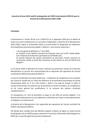 1
Accord du 26 mars 2019 relatif à la désignation de l’OPCO interindustriel OPCO 2I pour la
Branche de la Maroquinerie (IDCC 2528)
Préambule
Conformément à l’article 39 de la loi n°2018-771 du 5 septembre 2018 pour la liberté de
choisir son avenir professionnel et à ses textes d’application, la Branche de la Maroquinerie
(IDCC 2528) a signé, le 19 décembre 2018, un accord relatif à la désignation de l’Opérateur
de Compétences provisoirement appelé « Wellcom » sous réserve notamment :
- « de son agrément définitif au 1er
avril 2019 ;
- du maintien d’une identité commune de branches issues de la SPP Textiles-Mode-
Cuirs d’Opcalia et de Branches participant au CSF Mode Luxe;
- de pouvoir disposer des moyens permettant de poursuivre l’action commune et
constructive menée au profit des entreprises et des salariés au sein de l’OPCO ainsi
désigné ».
Le 23 janvier 2019, le Ministère du Travail a adressé aux partenaires sociaux de la Branche
Maroquinerie un courrier leur recommandant de se rapprocher des signataires de l’accord
constitutif de l’OPCO interindustriel OPCO 2I.
Le courrier du Ministère du travail stipule que : « l’opérateur de compétences ainsi constitué
par accord ne satisfait pas au critère de cohérence et de pertinence économique du champ
d’intervention défini au 2° du II [de l’article L. 6332-1-1 du code du travail]. En effet, le
champ d’intervention ne présente pas de proximité en termes d’emplois, de compétences
ou de niveau général des qualifications ni ne recouvre des secteurs d’activités
complémentaires ».
En conséquence, et « afin de permettre un appui et une offre de services adaptés » à la
Branche de la Maroquinerie et à ses adhérents, le Ministère du Travail a invité ladite Branche
à renégocier un nouvel accord.
La Branche de la Maroquinerie s’est rapprochée des signataires de l’accord constitutif de
l’OPCO interindustriel OPCO 2I.
Elle décide donc, compte tenu des éléments exposés ci-dessus, de signer un nouvel accord
de désignation de son OPCO puisque notamment l’accord du 19 décembre 2018 désignait un
OPCO qui n’a pas été agréé tel que prévu initialement.
 