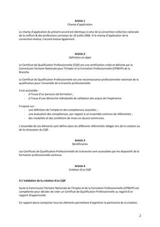 2
Article 1
Champ d’application
Le champ d’application du présent accord est identique à celui de la convention collective nationale
de la coiffure & des professions connexes du 10 juillet 2006. Si le champ d’application de la
convention évolue, l’accord évolue également.
Article 2
Définition et objet
Le Certificat de Qualification Professionnelle (CQP) est une certification créée et délivrée par la
Commission Paritaire Nationale pour l’Emploi et la Formation Professionnelle (CPNEFP) de la
Branche.
Le Certificat de Qualification Professionnelle est une reconnaissance professionnelle nationale de la
qualification pour l’ensemble de la branche professionnelle.
Il est accessible :
- à l’issue d’un parcours de formation ;
- à l’issue d’une démarche individuelle de validation des acquis de l’expérience.
Il repose sur :
- une définition de l’emploi et des compétences associées ;
- une évaluation des compétences, par rapport à un ensemble commun de référentiels ;
- des modalités et des conditions de mises en œuvre communes.
L’ensemble de ces éléments sont définis dans les différents référentiels rédigés lors de la création ou
de la rénovation du CQP.
Article 3
Bénéficiaires
Les Certificats de Qualification Professionnelle de la branche sont accessibles par les dispositifs de la
formation professionnelle continue.
Article 4
Création d’un CQP
4.1 Validation de la création d’un CQP
Seule la Commission Paritaire Nationale de l’Emploi et de la Formation Professionnelle (CPNEFP) est
compétente pour décider de créer un Certificat de Qualification Professionnelle au regard d’un
rapport d’opportunité.
Ce rapport devra comporter tous les éléments permettant d’apprécier la pertinence de la création.
 