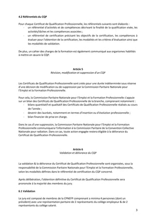 3
4.2 Référentiels du CQP
Pour chaque Certificat de Qualification Professionnelle, les référentiels suivants sont élaborés :
- un référentiel d’activités et de compétences décrivant la finalité de la qualification visée, les
activités/tâches et les compétences associées ;
- un référentiel de certification précisant les objectifs de la certification, les compétences à
évaluer pour l’obtention de la certification, les modalités et les critères d’évaluation ainsi que
les modalités de validation.
De plus, un cahier des charges de la formation est également communiqué aux organismes habilités
à mettre en œuvre le CQP.
Article 5
Révision, modification et suppression d’un CQP
Les Certificats de Qualification Professionnelle sont créés pour une durée indéterminée sous réserve
d’une décision de modification ou de suppression par la Commission Paritaire Nationale pour
l’Emploi et la Formation Professionnelle.
Pour cela, la Commission Paritaire Nationale pour l’Emploi et la Formation Professionnelle s’appuie
sur un bilan des Certificats de Qualification Professionnelle de la branche, comprenant notamment :
- bilans quantitatif et qualitatif des Certificats de Qualification Professionnelle réalisés au cours
de l’année ;
- devenir des lauréats, notamment en termes d’insertion ou d’évolution professionnelle ;
- bilan financier de prise en charge.
Dans le cas d’une suppression, la Commission Paritaire Nationale pour l’Emploi et la Formation
Professionnelle communiquera l’information à la Commission Paritaire de la Convention Collective
Nationale pour radiation. Dans ce cas, toute action engagée restera éligible à la délivrance du
Certificat de Qualification Professionnelle.
Article 6
Validation et délivrance du CQP
La validation & la délivrance du Certificat de Qualification Professionnelle sont organisées, sous la
responsabilité de la Commission Paritaire Nationale pour l’Emploi et la Formation Professionnelle,
selon les modalités définies dans le référentiel de certification du CQP concerné.
Après délibération, l’obtention définitive du Certificat de Qualification Professionnelle sera
prononcée à la majorité des membres du jury.
6.1 Validation
Le jury est composé de membres de la CPNEFP comprenant a minima 4 personnes (dont un
président) avec une représentation paritaire de 2 représentants du collège employeur & de 2
représentants du collège salarié.
 