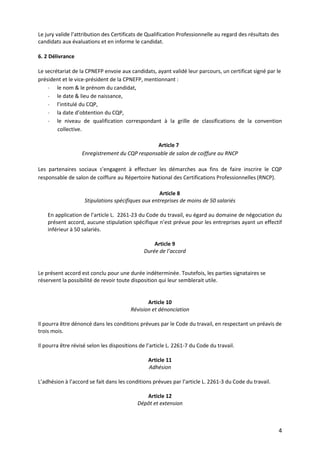4
Le jury valide l’attribution des Certificats de Qualification Professionnelle au regard des résultats des
candidats aux évaluations et en informe le candidat.
6. 2 Délivrance
Le secrétariat de la CPNEFP envoie aux candidats, ayant validé leur parcours, un certificat signé par le
président et le vice-président de la CPNEFP, mentionnant :
- le nom & le prénom du candidat,
- le date & lieu de naissance,
- l’intitulé du CQP,
- la date d’obtention du CQP,
- le niveau de qualification correspondant à la grille de classifications de la convention
collective.
Article 7
Enregistrement du CQP responsable de salon de coiffure au RNCP
Les partenaires sociaux s’engagent à effectuer les démarches aux fins de faire inscrire le CQP
responsable de salon de coiffure au Répertoire National des Certifications Professionnelles (RNCP).
Article 8
Stipulations spécifiques aux entreprises de moins de 50 salariés
En application de l’article L. 2261-23 du Code du travail, eu égard au domaine de négociation du
présent accord, aucune stipulation spécifique n’est prévue pour les entreprises ayant un effectif
inférieur à 50 salariés.
Article 9
Durée de l’accord
Le présent accord est conclu pour une durée indéterminée. Toutefois, les parties signataires se
réservent la possibilité de revoir toute disposition qui leur semblerait utile.
Article 10
Révision et dénonciation
Il pourra être dénoncé dans les conditions prévues par le Code du travail, en respectant un préavis de
trois mois.
Il pourra être révisé selon les dispositions de l’article L. 2261-7 du Code du travail.
Article 11
Adhésion
L’adhésion à l’accord se fait dans les conditions prévues par l’article L. 2261-3 du Code du travail.
Article 12
Dépôt et extension
 