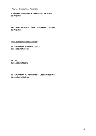 6
Pour les Organisations Patronales :
L’UNION NATIONALE DES ENTREPRISES DE LA COIFFURE
Le Président
LE CONSEIL NATIONAL DES ENTREPRISES DE COIFFURE
Le Président
Pour les Organisations Salariales :
LA FEDERATION DES SERVICES C.F.D.T.
Le Secrétaire National
FGTA/F.O.
Le Secrétaire Fédéral
LA FEDERATION DU COMMERCE ET DES SERVICES CGT
La Secrétaire Fédérale
 