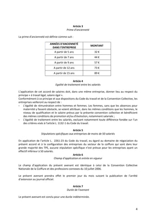 4
Article 3
Prime d’ancienneté
La prime d'ancienneté est définie comme suit :
ANNÉES D’ANCIENNETÉ
DANS l’ENTREPRISE
MONTANT
A partir de 5 ans 32 €
A partir de 7 ans 44 €
A partir de 9 ans 57 €
A partir de 12 ans 73 €
A partir de 15 ans 89 €
Article 4
Egalité de traitement entre les salariés
L’application de cet accord de salaires doit, dans une même entreprise, donner lieu au respect du
principe « à travail égal, salaire égal ».
Conformément à ce principe et aux dispositions du Code du travail et de la Convention Collective, les
entreprises veilleront au respect de :
- L’égalité de rémunération entre hommes et femmes. Les femmes, sans que les absences pour
maternité y fassent obstacle, se voient attribuer, dans les mêmes conditions que les hommes, le
niveau de qualification et le salaire prévus par la présente convention collective et bénéficient
des mêmes conditions de promotion et/ou d’évolution, notamment salariale ;
- L’égalité de traitement entre les salariés, excluant notamment toute différence fondée sur l’un
des critères visés à l’article L. 1132-1 du Code du travail.
Article 5
Stipulations spécifiques aux entreprises de moins de 50 salariés
En application de l’article L. 2261-23 du Code du travail, eu égard au domaine de négociation du
présent accord et à la configuration des entreprises du secteur de la coiffure qui sont dans leur
grande majorité des TPE, aucune stipulation spécifique n’est prévue pour les entreprises ayant un
effectif inférieur à 50 salariés.
Article 6
Champ d’application et entrée en vigueur
Le champ d’application du présent avenant est identique à celui de la Convention Collective
Nationale de la Coiffure et des professions connexes du 10 juillet 2006.
Le présent avenant prendra effet le premier jour du mois suivant la publication de l’arrêté
d’extension au journal officiel.
Article 7
Durée de l’avenant
Le présent avenant est conclu pour une durée indéterminée.
 