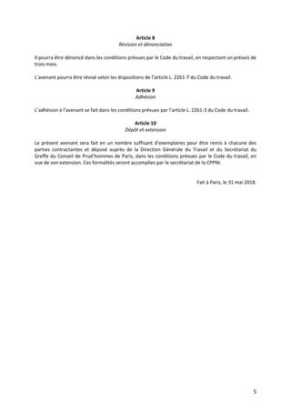 5
Article 8
Révision et dénonciation
Il pourra être dénoncé dans les conditions prévues par le Code du travail, en respectant un préavis de
trois mois.
L’avenant pourra être révisé selon les dispositions de l’article L. 2261-7 du Code du travail.
Article 9
Adhésion
L’adhésion à l’avenant se fait dans les conditions prévues par l’article L. 2261-3 du Code du travail.
Article 10
Dépôt et extension
Le présent avenant sera fait en un nombre suffisant d’exemplaires pour être remis à chacune des
parties contractantes et déposé auprès de la Direction Générale du Travail et du Secrétariat du
Greffe du Conseil de Prud’hommes de Paris, dans les conditions prévues par le Code du travail, en
vue de son extension. Ces formalités seront accomplies par le secrétariat de la CPPNI.
Fait à Paris, le 31 mai 2018.
 