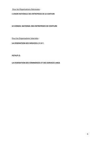 6
Pour les Organisations Patronales :
L’UNION NATIONALE DES ENTREPRISES DE LA COIFFURE
LE CONSEIL NATIONAL DES ENTREPRISES DE COIFFURE
Pour les Organisations Salariales :
LA FEDERATION DES SERVICES C.F.D.T.
FGTA/F.O.
LA FEDERATION DES COMMERCES ET DES SERVICES UNSA
 