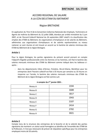 BRETAGNE - SAL ETAM
ACCORD REGIONAL DE SALAIRE
A LA CCN DES ETAM DU BATIMENT
Région BRETAGNE
En application du Titre III de la Convention Collective Nationale des Employés, Techniciens et
Agents de maîtrise du Bâtiment du 12 juillet 2006, étendue par arrêté ministériel du 5 juin
2007, et de l’Accord Collectif National du 26 septembre 2007 relatif à la classification des
emplois des ETAM du Bâtiment, les organisations d’employeurs et de salariés du Bâtiment,
adhérentes aux organisations d’employeurs et de salariés représentatives au niveau
national, se sont réunies et ont trouvé un accord sur le barème de salaires minimaux des
ETAM du Bâtiment de la région Bretagne.
Article 1
Pour la région Bretagne, les parties signataires du présent accord prenant en compte
l’objectif d’égalité professionnelle entre les femmes et les hommes, ont fixé le barème des
salaires mensuels minimaux des ETAM du Bâtiment comme indiqué dans les tableaux ci-
après :
- dans les départements Côtes d’Armor, Finistère, Ille-et-Vilaine, Morbihan pour les
entreprises dont l’horaire collectif est fixé à 35 heures par semaine ou 35 heures en
moyenne sur l’année, le barème des salaires mensuels minimaux des ETAM du
Bâtiment de la région Bretagne est fixé comme suit:
à compter du 1er
janvier 2021 .
Niveau A 1594
Niveau B 1688
Niveau C 1817
Niveau D 1943
Niveau E 2107
Niveau F 2414
Niveau G 2702
Niveau H 3021
Article 2
Compte tenu de la structure des entreprises de la branche et de la volonté des parties
signataires de maintenir un statut social homogène au bénéfice de l’ensemble des ETAM de
la Profession, il n’est pas nécessaire de prévoir de stipulation spécifique pour les entreprises
employant moins de 50 salariés.
 