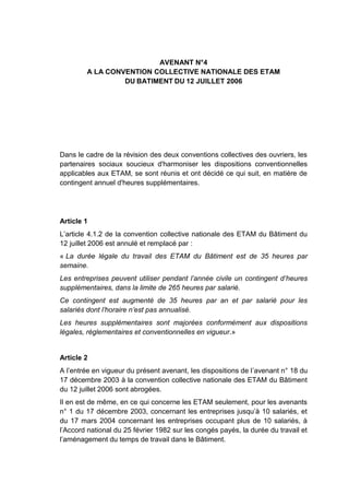 AVENANT N°4
A LA CONVENTION COLLECTIVE NATIONALE DES ETAM
DU BATIMENT DU 12 JUILLET 2006
Dans le cadre de la révision des deux conventions collectives des ouvriers, les
partenaires sociaux soucieux d'harmoniser les dispositions conventionnelles
applicables aux ETAM, se sont réunis et ont décidé ce qui suit, en matière de
contingent annuel d'heures supplémentaires.
Article 1
L’article 4.1.2 de la convention collective nationale des ETAM du Bâtiment du
12 juillet 2006 est annulé et remplacé par :
« La durée légale du travail des ETAM du Bâtiment est de 35 heures par
semaine.
Les entreprises peuvent utiliser pendant l’année civile un contingent d’heures
supplémentaires, dans la limite de 265 heures par salarié.
Ce contingent est augmenté de 35 heures par an et par salarié pour les
salariés dont l’horaire n’est pas annualisé.
Les heures supplémentaires sont majorées conformément aux dispositions
légales, réglementaires et conventionnelles en vigueur.»
Article 2
A l’entrée en vigueur du présent avenant, les dispositions de l’avenant n° 18 du
17 décembre 2003 à la convention collective nationale des ETAM du Bâtiment
du 12 juillet 2006 sont abrogées.
Il en est de même, en ce qui concerne les ETAM seulement, pour les avenants
n° 1 du 17 décembre 2003, concernant les entreprises jusqu’à 10 salariés, et
du 17 mars 2004 concernant les entreprises occupant plus de 10 salariés, à
l’Accord national du 25 février 1982 sur les congés payés, la durée du travail et
l’aménagement du temps de travail dans le Bâtiment.
 