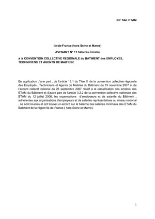 1
IDF SAL ETAM
Ile-de-France (hors Seine et Marne)
AVENANT N° 11 Salaires minima
à la CONVENTION COLLECTIVE REGIONALE du BATIMENT des EMPLOYES,
TECHNICIENS ET AGENTS DE MAITRISE
En application d’une part , de l’article 13.1 du Titre III de la convention collective régionale
des Employés , Techniciens et Agents de Maitrise du Bâtiment du 19 novembre 2007 et de
l’accord collectif national du 26 septembre 2007 relatif à la classification des emplois des
ETAM du Bâtiment et d’autre part de l’article 3.2.2 de la convention collective nationale des
ETAM du 12 juillet 2006, les organisations d’employeurs et de salariés du Bâtiment ,
adhérentes aux organisations d’employeurs et de salariés représentatives au niveau national
, se sont réunies et ont trouvé un accord sur le barème des salaires minimaux des ETAM du
Bâtiment de la région Ile-de-France ( hors Seine et Marne).
 