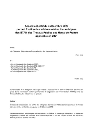Accord collectif du 4 décembre 2020
portant fixation des salaires minima hiérarchiques
des ETAM des Travaux Publics des Hauts-de-France
applicable en 2021
Entre :
- la Fédération Régionale des Travaux Publics des Hauts-de-France
d’une part,
ET :
- l’Union Régionale des Syndicats CFDT,
- l’Union Régionale des Syndicats CFE CGC BTP
- l’Union Régionale des Syndicats FO
- l’Union Régionale des Syndicats CFTC,
- l’Union Régionale des Syndicats CGT
d’autre part,
Dans le cadre de la délégation prévue par l’article 3.2 de l’accord du 23 mai 2018 relatif à la mise en
place de la commission paritaire permanente de négociation et d’interprétation (CPPNI) dans les
Travaux Publics, il a été convenu ce qui suit :
Article 1
Cet accord est applicable aux ETAM des entreprises de Travaux Publics de la région Hauts-de-France
dans ses limites territoriales en vigueur au 31 décembre 2015.
Les salaires minima hiérarchiques annuels fixés sur la base de 35 heures par semaine ou 35 heures en
moyenne sur l’année des positions de la classification des ETAM des Travaux Publics des Hauts-de-
France pour 2021 sont les suivants :
 