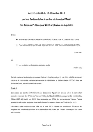 Page 1 sur 4
Accord collectif du 12 décembre 2018
portant fixation du barème des minima des ETAM
des Travaux Publics pour 2019 applicable en Aquitaine
Entre :
 la FEDERATION REGIONALE DES TRAVAUX PUBLICS DE NOUVELLE-AQUITAINE
 Pour la CHAMBRE NATIONALE DE L'ARTISANAT DES TRAVAUX PUBLICS (CNATP)
d’une part,
ET :
 Les centrales syndicales signataires ci-après
d’autre part,
Dans le cadre de la délégation prévue par l’article 3.2 de l’accord du 23 mai 2018 relatif à la mise en
place de la commission paritaire permanente de négociation et d’interprétation (CPPNI) dans les
Travaux Publics, il a été convenu ce qui suit :
Article 1
Cet accord est conclu conformémént aux dispositions figurant en annexe VI de la convention
collective nationale des ETAM des Travaux Publics du 12 juillet 2006 étendue par arrêté ministériel du
15 juin 2007 (J.O du 28 juin 2007). Il est applicable aux ETAM des entreprises de Travaux Publics
situées dans la région Aquitaine dans ses limites territoriales en vigueur au 31 décembre 2015.
Les valeurs des minima annuels fixés sur la base de 35 heures par semaine ou 35 heures en
moyenne sur l’année des positions de la classification des ETAM des Travaux Publics pour 2019 sont
les suivantes :
 