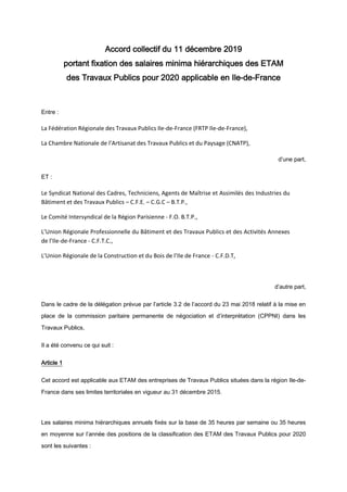 Accord collectif du 11 décembre 2019
portant fixation des salaires minima hiérarchiques des ETAM
des Travaux Publics pour 2020 applicable en Ile-de-France
Entre :
La Fédération Régionale des Travaux Publics Ile-de-France (FRTP Ile-de-France),
La Chambre Nationale de l’Artisanat des Travaux Publics et du Paysage (CNATP),
d’une part,
ET :
Le Syndicat National des Cadres, Techniciens, Agents de Maîtrise et Assimilés des Industries du
Bâtiment et des Travaux Publics – C.F.E. – C.G.C – B.T.P.,
Le Comité Intersyndical de la Région Parisienne - F.O. B.T.P.,
L’Union Régionale Professionnelle du Bâtiment et des Travaux Publics et des Activités Annexes
de l’Ile-de-France - C.F.T.C.,
L’Union Régionale de la Construction et du Bois de l’Ile de France - C.F.D.T,
d’autre part,
Dans le cadre de la délégation prévue par l’article 3.2 de l’accord du 23 mai 2018 relatif à la mise en
place de la commission paritaire permanente de négociation et d’interprétation (CPPNI) dans les
Travaux Publics,
Il a été convenu ce qui suit :
Article 1
Cet accord est applicable aux ETAM des entreprises de Travaux Publics situées dans la région Ile-de-
France dans ses limites territoriales en vigueur au 31 décembre 2015.
Les salaires minima hiérarchiques annuels fixés sur la base de 35 heures par semaine ou 35 heures
en moyenne sur l’année des positions de la classification des ETAM des Travaux Publics pour 2020
sont les suivantes :
 