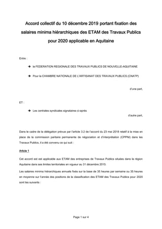 Page 1 sur 4
Accord collectif du 10 décembre 2019 portant fixation des
salaires minima hiérarchiques des ETAM des Travaux Publics
pour 2020 applicable en Aquitaine
Entre :
 la FEDERATION REGIONALE DES TRAVAUX PUBLICS DE NOUVELLE-AQUITAINE
 Pour la CHAMBRE NATIONALE DE L'ARTISANAT DES TRAVAUX PUBLICS (CNATP)
d’une part,
ET :
 Les centrales syndicales signataires ci-après
d’autre part,
Dans le cadre de la délégation prévue par l’article 3.2 de l’accord du 23 mai 2018 relatif à la mise en
place de la commission paritaire permanente de négociation et d’interprétation (CPPNI) dans les
Travaux Publics, il a été convenu ce qui suit :
Article 1
Cet accord est est applicable aux ETAM des entreprises de Travaux Publics situées dans la région
Aquitaine dans ses limites territoriales en vigueur au 31 décembre 2015.
Les salaires minima hiérarchiques annuels fixés sur la base de 35 heures par semaine ou 35 heures
en moyenne sur l’année des positions de la classification des ETAM des Travaux Publics pour 2020
sont les suivants :
 