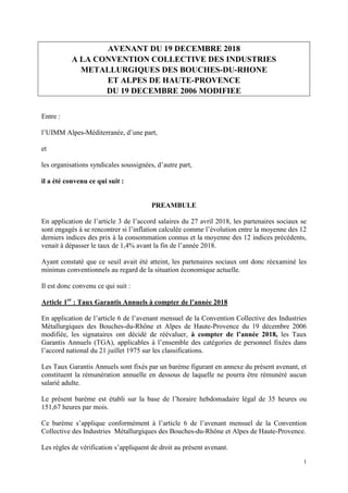 1
AVENANT DU 19 DECEMBRE 2018
A LA CONVENTION COLLECTIVE DES INDUSTRIES
METALLURGIQUES DES BOUCHES-DU-RHONE
ET ALPES DE HAUTE-PROVENCE
DU 19 DECEMBRE 2006 MODIFIEE
Entre :
l’UIMM Alpes-Méditerranée, d’une part,
et
les organisations syndicales soussignées, d’autre part,
il a été convenu ce qui suit :
PREAMBULE
En application de l’article 3 de l’accord salaires du 27 avril 2018, les partenaires sociaux se
sont engagés à se rencontrer si l’inflation calculée comme l’évolution entre la moyenne des 12
derniers indices des prix à la consommation connus et la moyenne des 12 indices précédents,
venait à dépasser le taux de 1,4% avant la fin de l’année 2018.
Ayant constaté que ce seuil avait été atteint, les partenaires sociaux ont donc réexaminé les
minimas conventionnels au regard de la situation économique actuelle.
Il est donc convenu ce qui suit :
Article 1er
: Taux Garantis Annuels à compter de l’année 2018
En application de l’article 6 de l’avenant mensuel de la Convention Collective des Industries
Métallurgiques des Bouches-du-Rhône et Alpes de Haute-Provence du 19 décembre 2006
modifiée, les signataires ont décidé de réévaluer, à compter de l’année 2018, les Taux
Garantis Annuels (TGA), applicables à l’ensemble des catégories de personnel fixées dans
l’accord national du 21 juillet 1975 sur les classifications.
Les Taux Garantis Annuels sont fixés par un barème figurant en annexe du présent avenant, et
constituent la rémunération annuelle en dessous de laquelle ne pourra être rémunéré aucun
salarié adulte.
Le présent barème est établi sur la base de l’horaire hebdomadaire légal de 35 heures ou
151,67 heures par mois.
Ce barème s’applique conformément à l’article 6 de l’avenant mensuel de la Convention
Collective des Industries Métallurgiques des Bouches-du-Rhône et Alpes de Haute-Provence.
Les règles de vérification s’appliquent de droit au présent avenant.
 