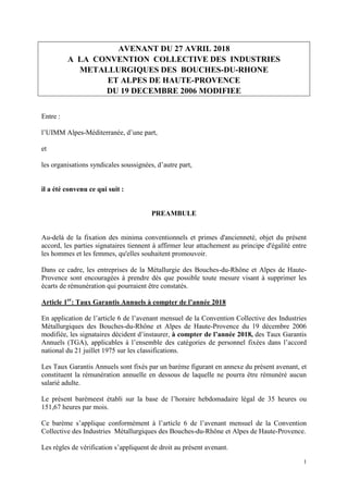 1
AVENANT DU 27 AVRIL 2018
A LA CONVENTION COLLECTIVE DES INDUSTRIES
METALLURGIQUES DES BOUCHES-DU-RHONE
ET ALPES DE HAUTE-PROVENCE
DU 19 DECEMBRE 2006 MODIFIEE
Entre :
l’UIMM Alpes-Méditerranée, d’une part,
et
les organisations syndicales soussignées, d’autre part,
il a été convenu ce qui suit :
PREAMBULE
Au-delà de la fixation des minima conventionnels et primes d'ancienneté, objet du présent
accord, les parties signataires tiennent à affirmer leur attachement au principe d'égalité entre
les hommes et les femmes, qu'elles souhaitent promouvoir.
Dans ce cadre, les entreprises de la Métallurgie des Bouches-du-Rhône et Alpes de Haute-
Provence sont encouragées à prendre dès que possible toute mesure visant à supprimer les
écarts de rémunération qui pourraient être constatés.
Article 1er
: Taux Garantis Annuels à compter de l’année 2018
En application de l’article 6 de l’avenant mensuel de la Convention Collective des Industries
Métallurgiques des Bouches-du-Rhône et Alpes de Haute-Provence du 19 décembre 2006
modifiée, les signataires décident d’instaurer, à compter de l’année 2018, des Taux Garantis
Annuels (TGA), applicables à l’ensemble des catégories de personnel fixées dans l’accord
national du 21 juillet 1975 sur les classifications.
Les Taux Garantis Annuels sont fixés par un barème figurant en annexe du présent avenant, et
constituent la rémunération annuelle en dessous de laquelle ne pourra être rémunéré aucun
salarié adulte.
Le présent barèmeest établi sur la base de l’horaire hebdomadaire légal de 35 heures ou
151,67 heures par mois.
Ce barème s’applique conformément à l’article 6 de l’avenant mensuel de la Convention
Collective des Industries Métallurgiques des Bouches-du-Rhône et Alpes de Haute-Provence.
Les règles de vérification s’appliquent de droit au présent avenant.
 