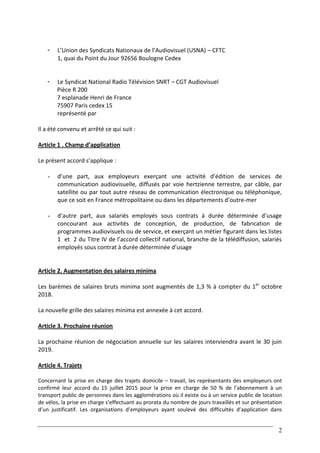 2
- L’Union des Syndicats Nationaux de l’Audiovisuel (USNA) – CFTC
1, quai du Point du Jour 92656 Boulogne Cedex
- Le Syndicat National Radio Télévision SNRT – CGT Audiovisuel
Pièce R 200
7 esplanade Henri de France
75907 Paris cedex 15
représenté par
Il a été convenu et arrêté ce qui suit :
Article 1 . Champ d’application
Le présent accord s’applique :
- d’une part, aux employeurs exerçant une activité d’édition de services de
communication audiovisuelle, diffusés par voie hertzienne terrestre, par câble, par
satellite ou par tout autre réseau de communication électronique ou téléphonique,
que ce soit en France métropolitaine ou dans les départements d’outre-mer
- d’autre part, aux salariés employés sous contrats à durée déterminée d’usage
concourant aux activités de conception, de production, de fabrication de
programmes audiovisuels ou de service, et exerçant un métier figurant dans les listes
1 et 2 du Titre IV de l’accord collectif national, branche de la télédiffusion, salariés
employés sous contrat à durée déterminée d’usage
Article 2. Augmentation des salaires minima
Les barèmes de salaires bruts minima sont augmentés de 1,3 % à compter du 1er
octobre
2018.
La nouvelle grille des salaires minima est annexée à cet accord.
Article 3. Prochaine réunion
La prochaine réunion de négociation annuelle sur les salaires interviendra avant le 30 juin
2019.
Article 4. Trajets
Concernant la prise en charge des trajets domicile – travail, les représentants des employeurs ont
confirmé leur accord du 15 juillet 2015 pour la prise en charge de 50 % de l’abonnement à un
transport public de personnes dans les agglomérations où il existe ou à un service public de location
de vélos, la prise en charge s’effectuant au prorata du nombre de jours travaillés et sur présentation
d’un justificatif. Les organisations d’employeurs ayant soulevé des difficultés d’application dans
 