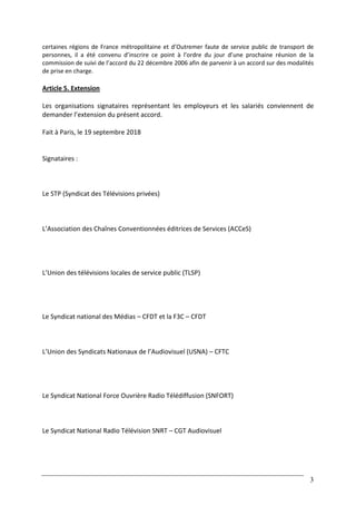 3
certaines régions de France métropolitaine et d’Outremer faute de service public de transport de
personnes, il a été convenu d’inscrire ce point à l’ordre du jour d’une prochaine réunion de la
commission de suivi de l’accord du 22 décembre 2006 afin de parvenir à un accord sur des modalités
de prise en charge.
Article 5. Extension
Les organisations signataires représentant les employeurs et les salariés conviennent de
demander l’extension du présent accord.
Fait à Paris, le 19 septembre 2018
Signataires :
Le STP (Syndicat des Télévisions privées)
L’Association des Chaînes Conventionnées éditrices de Services (ACCeS)
L’Union des télévisions locales de service public (TLSP)
Le Syndicat national des Médias – CFDT et la F3C – CFDT
L’Union des Syndicats Nationaux de l’Audiovisuel (USNA) – CFTC
Le Syndicat National Force Ouvrière Radio Télédiffusion (SNFORT)
Le Syndicat National Radio Télévision SNRT – CGT Audiovisuel
 