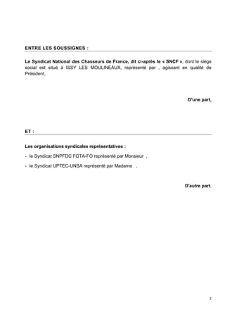2
ENTRE LES SOUSSIGNES :
Le Syndicat National des Chasseurs de France, dit ci-après le « SNCF », dont le siège
social est situé à ISSY LES MOULINEAUX, représenté par , agissant en qualité de
Président,
D'une part,
ET :
Les organisations syndicales représentatives :
- le Syndicat SNPFDC FGTA-FO représenté par Monsieur ,
- le Syndicat UPTEC-UNSA représenté par Madame ,
D'autre part.
 