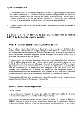 3
Après avoir rappelé que :
- Le 7 décembre 2006, un accord collectif professionnel sur le régime complémentaire santé
des salariés relevant de la Convention collective nationale des personnels des structures
associatives cynégétiques a été signé par les parties, en application de l’article 5.3 de la
Convention collective et modifié par avenants en date du 27 mars 2012, du 6 décembre
2013, du 18 novembre 2014, du 15 décembre 2015, et du 20 décembre 2016.
- Et après consultation et décision de la Commission Paritaire Permanente de Négociation et
d’Interprétation,
Il a donc été décidé et convenu ce qui suit, en application de l'article
L.911-1 du Code de la sécurité sociale :
Article 1 – Taux de cotisations au Régime frais de santé
Dans le tableau intitulé « Régime Frais de Santé Ensemble du personnel » de l’article 3 de
l’accord collectif professionnel sur le régime complémentaire santé des salariés relevant de
la Convention collective nationale des personnels des structures associatives cynégétiques,
le taux de cotisation au régime obligatoire est fixé, à compter du 1er janvier 2020, à 2,48 %
du Plafond Mensuel de la Sécurité sociale.
Et conformément aux nouvelles dispositions du contrat responsable (Décret du 11 janvier
2019), le tableau des garanties du « régime frais de santé ensemble du personnel » de
l’article 3 est modifié. Les garanties telles qu’en vigueur à la date de prise d’effet du présent
régime sont résumées, à titre d'information, dans le document joint en annexe. Toutefois,
elles ne constituent pas un engagement pour l’employeur qui n’est tenue qu’au seul
paiement des cotisations et, a minima, au respect de ses obligations légales et
conventionnelles en la matière. Elles relèvent, en conséquence, de la seule responsabilité de
l'organisme assureur tout comme les modalités, limitations et exclusions de garantie.
Toute évolution ultérieure de la cotisation sera répercutée dans les mêmes proportions que
les cotisations initiales entre l'employeur et les salariés.
Article 2 – Durée - Dépôt et publicité
L’article 8 devient :
Le présent avenant s’incorpore à l’accord du 7 décembre 2006 qu’il modifie. Il est conclu
pour une durée indéterminée et prendra effet le 1er janvier 2020.
Conformément aux dispositions des articles L.2231-6, L. 2261-1, L. 2262-8, D. 2231-2 et
D.2231-3 du Code du travail, le présent avenant sera déposé, par la partie la plus diligente,
en deux exemplaires, dont une version sur support papier signée des parties et une version
 