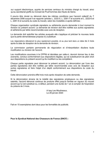 4
sur support électronique, auprès de services centraux du ministre chargé du travail, ainsi
qu’au secrétariat greffe du Conseil de Prud’hommes des Hauts de Seine.
Il pourra être révisé ou dénoncé dans les mêmes conditions que l’accord collectif du 7
décembre 2006 auquel il se rapporte (articles L. 2222-5, L. 2261-7 et suivants et L. 2222-6 et
L. 2261-9 et suivants du code du travail), selon les modalités ci-après définies :
Chaque organisation syndicale signataire ou adhérente pourra demander à tout moment la
révision du présent accord. La demande de révision doit être notifiée aux autres signataires
et adhérents par lettre recommandée avec avis de réception.
La demande doit spécifier les articles auxquels elle s’applique et préciser le nouveau texte
que la partie demanderesse propose d’y substituer.
Les négociations débuteront le plus rapidement possible, et au plus tard dans un délai de 2 mois
après la date de réception de la demande de révision.
La commission paritaire permanente de négociation et d’interprétation étudiera toute
modification ou révision de l’accord.
Les modifications soumises à la CPPNI et décidées par celle-ci, devront donner lieu à des
avenants, conclus conformément aux dispositions légales, qui se substitueront de plein droit
aux dispositions du présent accord qu’ils modifient ou les complètent.
Chaque partie signataire peut dénoncer le présent accord. La dénonciation par l'une des
parties signataires doit être notifiée par lettre recommandée avec avis de réception aux
autres signataires et faire l'objet d'un dépôt conformément aux dispositions du code du
travail.
Cette dénonciation prendra effet trois mois après réception de cette demande.
Si la dénonciation émane de la totalité des signataires employeurs ou des signataires
salariés, l'accord dénoncé continue de produire effet jusqu'à l'entrée en vigueur du nouvel
accord qui lui est substitué ou, à défaut, pendant une durée de 1 an à compter de l'expiration
du préavis de 3 mois.
A Issy Les Moulineaux,
Le 29 janvier 2020
Fait en 15 exemplaires dont deux pour les formalités de publicité.
Pour le Syndicat National des Chasseurs de France (SNCF) :
 