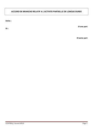 CCN PRAJ / Accord APLD Page 1
ACCORD DE BRANCHE RELATIF A L’ACTIVITE PARTIELLE DE LONGUE DUREE
Entre :
D'une part
Et :
D'a...