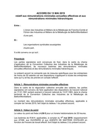 ACCORD DU 13 MAI 2019
relatif aux rémunérations minimales annuelles effectives et aux
rémunérations minimales hiérarchiques
Entre :
L’Union des Industries et Métiers de la Métallurgie de Franche-Comté et
l’Union des Industries et Métiers de la Métallurgie de Belfort/Montbéliard
d’une part,
Et :
Les organisations syndicales soussignées
d’autre part,
Il a été convenu ce qui suit :
Préambule
Les parties signataires sont convenues de fixer, dans le cadre du champ
d’application de la Convention Collective des Industries de la Métallurgie de
Belfort/Montbéliard, de nouveaux barèmes des rémunérations minimales
annuelles effectives et des rémunérations minimales hiérarchiques.
Le présent accord ne comporte pas de mesures spécifiques pour les entreprises
de moins de 50 salariés car ses dispositions s’appliquent à toutes les entreprises
sans qu’il y ait lieu de prendre en compte l’effectif.
Article 1 - Rémunérations minimales annuelles effectives
Dans le cadre de la négociation collective annuelle des salaires, les parties
signataires ont convenu de faire application des dispositions de l’accord national
du 17.01.1991 portant avenant à l’accord national du 13.07.1983, dans le champ
territorial de la Convention Collective des Industries de la Métallurgie de
Belfort/Montbéliard.
Le montant des rémunérations minimales annuelles effectives, applicable à
compter de l’année 2019, fait l’objet du tableau 1 du présent accord.
Article 2 - Valeur du point
La valeur du point est fixée à 4,56 € pour un horaire hebdomadaire de 35 heures.
Les barèmes de R.M.H. applicables, à compter du 1
er
mai 2019, respectivement
aux ATAM, aux OUVRIERS et aux AGENTS DE MAITRISE D'ATELIER en
fonction de l’horaire de travail effectif, font l'objet du tableau 2 du présent accord.
 