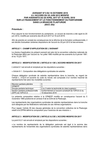AVENANT N°3 DU 16 OCTOBRE 2019
A L’ACCORD DU 20 JUIN 2012 MODIFIE
PAR AVENANTS DU 26 AVRIL 2017 ET 16 AVRIL 2019
SUR LE FINANCEMENT ET LE FONCTIONNEMENT DU PARITARISME
DANS LA BRANCHE PLASTURGIE
(IDCC 292)
Préambule :
Pour assurer le bon fonctionnement du paritarisme, un accord de branche a été signé le 20
juin 2012, modifié par avenants des 26 avril 2017 et 16 avril 2019.
Afin de prendre en compte les conséquences de la réforme de la formation professionnelle, il
est décidé d’actualiser certaines dispositions de l’accord du 20 juin 2012 et ses annexes.
ARTICLE 1 : CHAMP D’APPLICATION DE L’AVENANT
Le champ d’application du présent avenant est celui de la convention collective nationale de
la Plasturgie défini par l’accord du 1er juillet 1960 modifié par les avenants du 6 janvier 1961
et du 15 juin 1977.
ARTICLE 2 : MODIFICATION DE L’ARTICLE 6-1 DE L’ACCORD MODIFIE EN 2017
L’article 6-1 est annulé et remplacé par les stipulations suivantes :
« Article 6-1 : Composition des délégations syndicales de salariés
Chaque délégation syndicale de salariés représentative dans la branche, au regard de
l’article L. 2122-5 et suivants du code du travail, est composée d’un nombre maximal de
représentants fixé selon les modalités suivantes :
Réunion paritaire plénière 5
CPNEFP 3
Groupe paritaire technique 2 ou 3 selon la technicité du (des) sujets(s)
Section paritaire professionnelle
(SPP) de l’OPCO 2i
Conformément à l’accord constitutif de l’OPCO 2i du
19 décembre 2018
La présente composition relative à la CPNEFP modifie en conséquence l’accord du 5
novembre 1969 positionné en annexe II de la CCN de la Plasturgie.
Les représentants des organisations syndicales de salariés représentatives dans la branche
sont désignés par les fédérations nationales de ces mêmes organisations
Pour rappel, l’article 30 des clauses générales de la convention collective de la Plasturgie
relatif à la CPPNI définit la composition pour l’exercice de ses missions ».
ARTICLE 3 : MODIFICATION DE L’ARTICLE 6-2 DE L’ACCORD MODIFIE EN 2017
Le point 6-2-1 est annulé et remplacé par les dispositions suivantes :
« Le nombre de représentants de la délégation patronale est égal à la somme des
représentants de l’ensemble des organisations syndicales de salariés représentatives dans
 