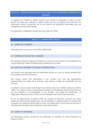 Page 3 sur 4
ARTICLE 4 - DISPOSITIONS SPECIALES APPLICABLES AUX ENTREPRISES DE MOINS DE 50
SALARIES.
Au regard de la finalité du présent avenant, qui consiste à augmenter la valeur du point
servant de base pour calculer le salaire minima de tous les salariés de la branche, les
Partenaires sociaux conviennent de ne pas prévoir de dispositions particulières pour les
entreprises de moins de 50 salariés.
Ces dispositions s’appliquent quelle que soit la taille de l’entité.
ARTICLE 5 : DISPOSITIONS FINALES.
5.1 : DUREE DE L’AVENANT.
Cet avenant est conclu pour une durée indéterminée.
5.2 : ENTRÉE EN VIGUEUR DE L’AVENANT.
Cet avenant entrera en vigueur à compter du 1er jour du mois civil qui suit la publication au
Journal officiel de l’arrêté ministériel portant extension de ce texte.
5.3 : SUIVI DE L’AVENANT ET CLAUSE DE RENDEZ-VOUS.
Une réunion sera organisée entre les partenaires sociaux au cours du dernier trimestre 2021
pour établir le suivi de cet avenant.
Une réunion pourra être demandée à tout moment, par l'une des organisations
représentatives au niveau de la branche, pour dresser un bilan de l'application de cet
avenant.
Le présent avenant pourra faire l'objet d'une révision dans les conditions prévues à l'article
L.2261-7 du code du travail. La demande de révision est formulée par pli recommandé avec
avis de réception et accompagnée, le cas échéant, d'un projet de modification. La
négociation débute dans les six mois suivant la réception de la demande de révision.
En cas de dénonciation, la partie notifie son souhait de dénoncer l’avenant aux autres
parties par lettre recommandée avec avis de réception. La dénonciation est motivée. Elle
comporte une durée de préavis fixée à 6 mois. Une négociation s'ouvre dans les trois mois à
compter de la réception de la notification de la dénonciation.
5.4 : DEPOT ET EXTENSION.
Les Partenaires sociaux conviennent de demander au Ministère du travail l'extension du
présent avenant.
 