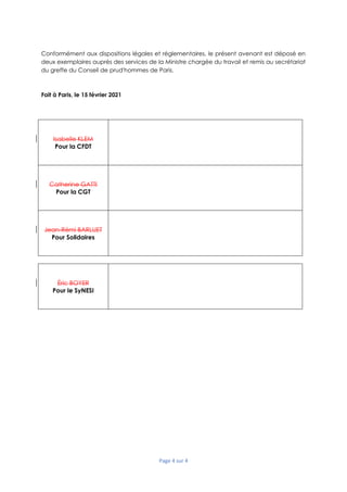 Page 4 sur 4
Conformément aux dispositions légales et réglementaires, le présent avenant est déposé en
deux exemplaires auprès des services de la Ministre chargée du travail et remis au secrétariat
du greffe du Conseil de prud'hommes de Paris.
Fait à Paris, le 15 février 2021
Isabelle KLEM
Pour la CFDT
Catherine GATTI
Pour la CGT
Jean-Rémi BARLUET
Pour Solidaires
Éric BOYER
Pour le SyNESI
 