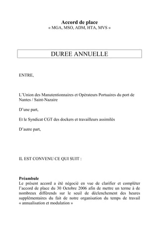 Accord de place
« MGA, MSO, ADM, HTA, MVS »
DUREE ANNUELLE
ENTRE,
L’Union des Manutentionnaires et Opérateurs Portuaires du port de
Nantes / Saint-Nazaire
D’une part,
Et le Syndicat CGT des dockers et travailleurs assimilés
D’autre part,
IL EST CONVENU CE QUI SUIT :
Préambule
Le présent accord a été négocié en vue de clarifier et compléter
l’accord de place du 30 Octobre 2006 afin de mettre un terme à de
nombreux différends sur le seuil de déclenchement des heures
supplémentaires du fait de notre organisation du temps de travail
« annualisation et modulation »
 