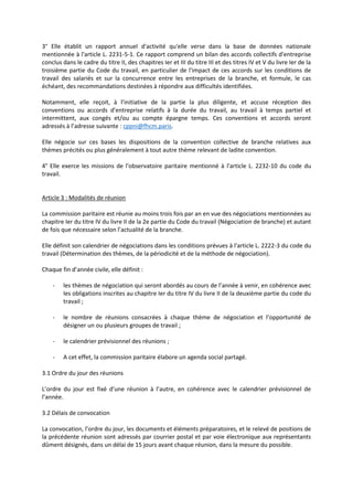 3° Elle établit un rapport annuel d'activité qu'elle verse dans la base de données nationale
mentionnée à l'article L. 2231-5-1. Ce rapport comprend un bilan des accords collectifs d'entreprise
conclus dans le cadre du titre II, des chapitres Ier et III du titre III et des titres IV et V du livre Ier de la
troisième partie du Code du travail, en particulier de l'impact de ces accords sur les conditions de
travail des salariés et sur la concurrence entre les entreprises de la branche, et formule, le cas
échéant, des recommandations destinées à répondre aux difficultés identifiées.
Notamment, elle reçoit, à l’initiative de la partie la plus diligente, et accuse réception des
conventions ou accords d’entreprise relatifs à la durée du travail, au travail à temps partiel et
intermittent, aux congés et/ou au compte épargne temps. Ces conventions et accords seront
adressés à l’adresse suivante : cppni@fhcm.paris.
Elle négocie sur ces bases les dispositions de la convention collective de branche relatives aux
thèmes précités ou plus généralement à tout autre thème relevant de ladite convention.
4° Elle exerce les missions de l'observatoire paritaire mentionné à l'article L. 2232-10 du code du
travail.
Article 3 : Modalités de réunion
La commission paritaire est réunie au moins trois fois par an en vue des négociations mentionnées au
chapitre Ier du titre IV du livre II de la 2e partie du Code du travail (Négociation de branche) et autant
de fois que nécessaire selon l’actualité de la branche.
Elle définit son calendrier de négociations dans les conditions prévues à l'article L. 2222-3 du code du
travail (Détermination des thèmes, de la périodicité et de la méthode de négociation).
Chaque fin d’année civile, elle définit :
- les thèmes de négociation qui seront abordés au cours de l’année à venir, en cohérence avec
les obligations inscrites au chapitre Ier du titre IV du livre II de la deuxième partie du code du
travail ;
- le nombre de réunions consacrées à chaque thème de négociation et l’opportunité de
désigner un ou plusieurs groupes de travail ;
- le calendrier prévisionnel des réunions ;
- A cet effet, la commission paritaire élabore un agenda social partagé.
3.1 Ordre du jour des réunions
L’ordre du jour est fixé d’une réunion à l’autre, en cohérence avec le calendrier prévisionnel de
l’année.
3.2 Délais de convocation
La convocation, l’ordre du jour, les documents et éléments préparatoires, et le relevé de positions de
la précédente réunion sont adressés par courrier postal et par voie électronique aux représentants
dûment désignés, dans un délai de 15 jours avant chaque réunion, dans la mesure du possible.
 