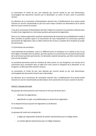 La convocation et l’ordre du jour sont adressés par courrier postal ou par voie électronique,
accompagnés des documents transmis par le demandeur au moins 15 jours avant la prochaine
réunion.
Les décisions de la commission d’interprétation donnent lieu à l’établissement d’un procès-verbal
transmis en courrier recommandé ou par tout autre moyen similaire aux demandeurs de la saisine
dans les 5 jours suivants la réunion.
L’avis de la commission d’interprétation doit faire l’objet d’un avenant à la convention collective dans
le cadre d’une négociation en commission paritaire permanente de négociation.
Dans ce cas, chaque organisation syndicale représentative de la branche sera préalablement invitée à
faire connaitre sa position quant à la transmission de l’avis interprétatif à la commission paritaire
permanente de négociation, dans un délai maximum de 15 jours à compter de la réception du projet
de transmission.
5.2 Commission de conciliation :
Toute demande de conciliation, suite à un différend entre un employeur et un salarié, et qui n’a pu
être réglée à l’amiable entre les parties, peut être portée à la connaissance du secrétariat permanent
de la commission paritaire permanente, à la demande conjointe des parties, par lettre recommandée
avec avis de réception.
Le secrétariat permanent avise les membres de cette saisine, en vue d’organiser une réunion de la
commission pour conciliation dans un délai d’un mois suivant la réception de la demande. En cas
d’urgence, ce délai peut être ramené à 10 jours.
La convocation et l’ordre du jour sont adressés par courrier postal ou par voie électronique,
accompagnée des documents transmis par le demandeur.
Les décisions de la commission de conciliation donnent lieu à l’établissement d’un procès-verbal
transmis en courrier recommandé aux demandeurs de la saisine dans les 5 jours suivants la réunion.
Article 6 : Groupes de travail
Des groupes de travail paritaires sont instaurés en tant que de besoin pour :
- alimenter les négociations ;
- approfondir un sujet, une problématique en amont d’une négociation.
Ils ne disposent d’aucun pouvoir de négociation ou de décision.
6.1 Composition
Les groupes de travail sont composés de :
- 2 sièges par organisation syndicale de salariés représentative pour le collège salarié ;
- un nombre égal de représentants pour le collège employeur.
 