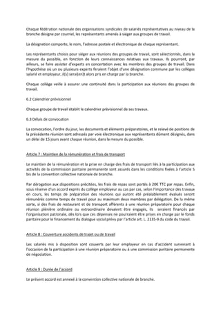 Chaque fédération nationale des organisations syndicales de salariés représentatives au niveau de la
branche désigne par courriel, les représentants amenés à siéger aux groupes de travail.
La désignation comporte, le nom, l’adresse postale et électronique de chaque représentant.
Les représentants choisis pour siéger aux réunions des groupes de travail, sont sélectionnés, dans la
mesure du possible, en fonction de leurs connaissances relatives aux travaux. Ils pourront, par
ailleurs, se faire assister d’experts en concertation avec les membres des groupes de travail. Dans
l’hypothèse où un ou plusieurs experts feraient l’objet d’une désignation commune par les collèges
salarié et employeur, il(s) serai(en)t alors pris en charge par la branche.
Chaque collège veille à assurer une continuité dans la participation aux réunions des groupes de
travail.
6.2 Calendrier prévisionnel
Chaque groupe de travail établit le calendrier prévisionnel de ses travaux.
6.3 Délais de convocation
La convocation, l’ordre du jour, les documents et éléments préparatoires, et le relevé de positions de
la précédente réunion sont adressés par voie électronique aux représentants dûment désignés, dans
un délai de 15 jours avant chaque réunion, dans la mesure du possible.
Article 7 : Maintien de la rémunération et frais de transport
Le maintien de la rémunération et la prise en charge des frais de transport liés à la participation aux
activités de la commission paritaire permanente sont assurés dans les conditions fixées à l’article 5
bis de la convention collective nationale de branche.
Par dérogation aux dispositions précitées, les frais de repas sont portés à 20€ TTC par repas. Enfin,
sous réserve d’un accord exprès du collège employeur au cas par cas, selon l’importance des travaux
en cours, les temps de préparation des réunions qui auront été préalablement évalués seront
rémunérés comme temps de travail pour au maximum deux membres par délégation. De la même
sorte, si des frais de restaurant et de transport afférents à une réunion préparatoire pour chaque
réunion plénière ordinaire ou extraordinaire devaient être engagés, ils seraient financés par
l’organisation patronale, dès lors que ces dépenses ne pourraient être prises en charge par le fonds
paritaire pour le financement du dialogue social prévu par l’article art. L. 2135-9 du code du travail.
Article 8 : Couverture accidents de trajet ou de travail
Les salariés mis à disposition sont couverts par leur employeur en cas d’accident survenant à
l’occasion de la participation à une réunion préparatoire ou à une commission paritaire permanente
de négociation.
Article 9 : Durée de l’accord
Le présent accord est annexé à la convention collective nationale de branche.
 