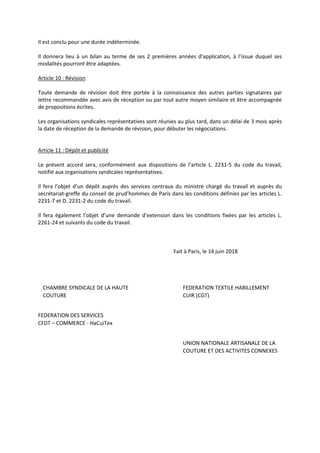 Il est conclu pour une durée indéterminée.
Il donnera lieu à un bilan au terme de ses 2 premières années d’application, à l’issue duquel ses
modalités pourront être adaptées.
Article 10 : Révision
Toute demande de révision doit être portée à la connaissance des autres parties signataires par
lettre recommandée avec avis de réception ou par tout autre moyen similaire et être accompagnée
de propositions écrites.
Les organisations syndicales représentatives sont réunies au plus tard, dans un délai de 3 mois après
la date de réception de la demande de révision, pour débuter les négociations.
Article 11 : Dépôt et publicité
Le présent accord sera, conformément aux dispositions de l’article L. 2231-5 du code du travail,
notifié aux organisations syndicales représentatives.
Il fera l’objet d’un dépôt auprès des services centraux du ministre chargé du travail et auprès du
secrétariat-greffe du conseil de prud’hommes de Paris dans les conditions définies par les articles L.
2231-7 et D. 2231-2 du code du travail.
Il fera également l’objet d’une demande d’extension dans les conditions fixées par les articles L.
2261-24 et suivants du code du travail.
Fait à Paris, le 14 juin 2018
CHAMBRE SYNDICALE DE LA HAUTE FEDERATION TEXTILE HABILLEMENT
COUTURE CUIR (CGT)
FEDERATION DES SERVICES
CFDT – COMMERCE - HaCuiTex
UNION NATIONALE ARTISANALE DE LA
COUTURE ET DES ACTIVITES CONNEXES
 