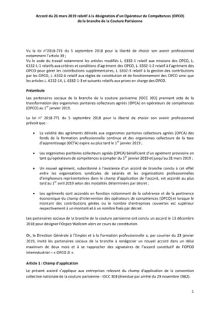 1
Accord du 21 mars 2019 relatif à la désignation d’un Opérateur de Compétences (OPCO)
de la branche de la Couture Parisienne
Vu la loi n°2018-771 du 5 septembre 2018 pour la liberté de choisir son avenir professionnel
notamment l’article 39 ;
Vu le code du travail notamment les articles modifiés L. 6332-1 relatif aux missions des OPCO, L.
6332-1-1 relatifs aux critères et conditions d’agrément des OPCO, L. 6332-1-2 relatif à l’agrément des
OPCO pour gérer les contributions supplémentaires, L. 6332-3 relatif à la gestion des contributions
par les OPCO, L. 6332-6 relatif aux règles de constitution et de fonctionnement des OPCO ainsi que
les articles L. 6332-14, L. 6332-1-3 et suivants relatifs aux prises en charge des OPCO.
Préambule
Les partenaires sociaux de la branche de la couture parisienne (IDCC 303) prennent acte de la
transformation des organismes paritaires collecteurs agréés (OPCA) en opérateurs de compétences
(OPCO) au 1er
janvier 2019.
La loi n° 2018-771 du 5 septembre 2018 pour la liberté de choisir son avenir professionnel
prévoit que :
 La validité des agréments délivrés aux organismes paritaires collecteurs agréés (OPCA) des
fonds de la formation professionnelle continue et des organismes collecteurs de la taxe
d’apprentissage (OCTA) expire au plus tard le 1er
janvier 2019 ;
 Les organismes paritaires collecteurs agréés (OPCA) bénéficient d’un agrément provisoire en
tant qu’opérateurs de compétences à compter du 1er
janvier 2019 et jusqu’au 31 mars 2019 ;
 Un nouvel agrément, subordonné à l’existence d’un accord de branche conclu à cet effet
entre les organisations syndicales de salariés et les organisations professionnelles
d’employeurs représentatives dans le champ d’application de l’accord, est accordé au plus
tard au 1er
avril 2019 selon des modalités déterminées par décret ;
 Les agréments sont accordés en fonction notamment de la cohérence et de la pertinence
économique du champ d’intervention des opérateurs de compétences (OPCO) et lorsque le
montant des contributions gérées ou le nombre d’entreprises couvertes est supérieur
respectivement à un montant et à un nombre fixés par décret.
Les partenaires sociaux de la branche de la couture parisienne ont conclu un accord le 13 décembre
2018 pour désigner l’Ocpco Wellcom alors en cours de constitution.
Or, la Direction Générale à l’Emploi et à la Formation professionnelle a, par courrier du 23 janvier
2019, invité les partenaires sociaux de la branche à renégocier un nouvel accord dans un délai
maximum de deux mois et à se rapprocher des signataires de l’accord constitutif de l’OPCO
interindustriel – « OPCO 2I ».
Article 1 : Champ d’application
Le présent accord s’applique aux entreprises relevant du champ d'application de la convention
collective nationale de la couture parisienne - IDCC 303 (étendue par arrêté du 29 novembre 1982).
 
