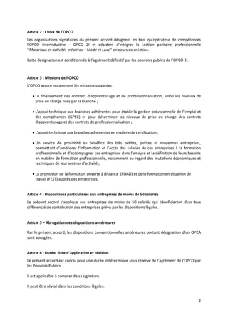 2
Article 2 : Choix de l’OPCO
Les organisations signataires du présent accord désignent en tant qu’opérateur de compétences
l’OPCO interindustriel - OPCO 2I et décident d’intégrer la section paritaire professionnelle
‘’Matériaux et activités créatives – Mode et Luxe’’ en cours de création.
Cette désignation est conditionnée à l’agrément définitif par les pouvoirs publics de l’OPCO 2I.
Article 3 : Missions de l’OPCO
L’OPCO assure notamment les missions suivantes :
 Le financement des contrats d’apprentissage et de professionnalisation, selon les niveaux de
prise en charge fixés par la branche ;
 L’appui technique aux branches adhérentes pour établir la gestion prévisionnelle de l’emploi et
des compétences (GPEC) et pour déterminer les niveaux de prise en charge des contrats
d’apprentissage et des contrats de professionnalisation ;
 L’appui technique aux branches adhérentes en matière de certification ;
 Un service de proximité au bénéfice des très petites, petites et moyennes entreprises,
permettant d’améliorer l’information et l’accès des salariés de ces entreprises à la formation
professionnelle et d’accompagner ces entreprises dans l’analyse et la définition de leurs besoins
en matière de formation professionnelle, notamment au regard des mutations économiques et
techniques de leur secteur d’activité ;
 La promotion de la formation ouverte à distance (FOAD) et de la formation en situation de
travail (FEST) auprès des entreprises.
Article 4 : Dispositions particulières aux entreprises de moins de 50 salariés
Le présent accord s’applique aux entreprises de moins de 50 salariés qui bénéficieront d’un taux
différencié de contribution des entreprises prévu par les dispositions légales.
Article 5 – Abrogation des dispositions antérieures
Par le présent accord, les dispositions conventionnelles antérieures portant désignation d’un OPCA
sont abrogées.
Article 6 : Durée, date d’application et révision
Le présent accord est conclu pour une durée indéterminée sous réserve de l’agrément de l’OPCO par
les Pouvoirs Publics.
Il est applicable à compter de sa signature.
Il peut être révisé dans les conditions légales.
 
