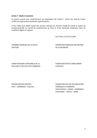 3
Article 7 : Dépôt et extension
Le présent accord sera, conformément aux dispositions de l’article L. 2231-5 du code du travail,
notifié aux organisations syndicales représentatives.
Il fera l’objet d’un dépôt auprès des services centraux du ministre chargé du travail et auprès du
secrétariat-greffe du conseil de prud’hommes de Paris et d’une demande d’extension dans les
conditions légales en vigueur.
Fait à Paris, le 21 mars 2019
CHAMBRE SYNDICALE DE LA HAUTE FEDERATION FRANCAISE DES METIERS
COUTURE DE LA FOURRURE
UNION NATIONALE ARTISANALE DE LA FEDERATION TEXTILE HABILLEMENT
COUTURE ET DES ACTIVITES CONNEXES CUIR (CGT)
FEDERATION DES SERVICES FEDERATION CFE-CGC DES INDUSTRIES
CFDT – COMMERCE - HaCuiTex CHIMIQUES ET CONNEXES
CAOUTCHOUC – CHIMIE – PHARMACIE
PLASTURGIE – TEXTILE – VERRE
 