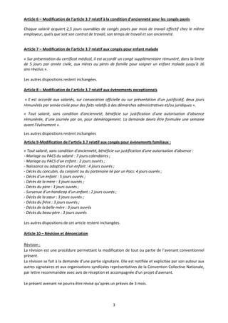 3
Article 6 – Modification de l’article 3.7 relatif à la condition d’ancienneté pour les congés payés
Chaque salarié acquiert 2,5 jours ouvrables de congés payés par mois de travail effectif chez le même
employeur, quels que soit son contrat de travail, son temps de travail et son ancienneté.
Article 7 – Modification de l’article 3.7 relatif aux congés pour enfant malade
« Sur présentation du certificat médical, il est accordé un congé supplémentaire rémunéré, dans la limite
de 5 jours par année civile, aux mères ou pères de famille pour soigner un enfant malade jusqu’à 16
ans révolus ».
Les autres dispositions restent inchangées.
Article 8 – Modification de l’article 3.7 relatif aux évènements exceptionnels
« Il est accordé aux salariés, sur convocation officielle ou sur présentation d’un justificatif, deux jours
rémunérés par année civile pour des faits relatifs à des démarches administratives et/ou juridiques ».
« Tout salarié, sans condition d’ancienneté, bénéficie sur justification d’une autorisation d’absence
rémunérée, d’une journée par an, pour déménagement. La demande devra être formulée une semaine
avant l’évènement ».
Les autres dispositions restent inchangées
Article 9-Modification de l’article 3.7 relatif aux congés pour événements familiaux :
« Tout salarié, sans condition d'ancienneté, bénéficie sur justification d'une autorisation d'absence :
- Mariage ou PACS du salarié : 7 jours calendaires ;
- Mariage ou PACS d'un enfant : 2 jours ouvrés ;
- Naissance ou adoption d'un enfant : 4 jours ouvrés ;
- Décès du concubin, du conjoint ou du partenaire lié par un Pacs: 4 jours ouvrés ;
- Décès d'un enfant : 5 jours ouvrés ;
- Décès de la mère : 3 jours ouvrés ;
- Décès du père : 3 jours ouvrés ;
- Survenue d’un handicap d’un enfant : 2 jours ouvrés ;
- Décès de la sœur : 3 jours ouvrés ;
- Décès du frère : 3 jours ouvrés ;
- Décès de la belle-mère : 3 jours ouvrés
- Décès du beau-père : 3 jours ouvrés
Les autres dispositions de cet article restent inchangées.
Article 10 – Révision et dénonciation
Révision :
La révision est une procédure permettant la modification de tout ou partie de l’avenant conventionnel
présent.
La révision se fait à la demande d’une partie signataire. Elle est notifiée et explicitée par son auteur aux
autres signataires et aux organisations syndicales représentatives de la Convention Collective Nationale,
par lettre recommandée avec avis de réception et accompagnée d’un projet d’avenant.
Le présent avenant ne pourra être révisé qu’après un préavis de 3 mois.
 