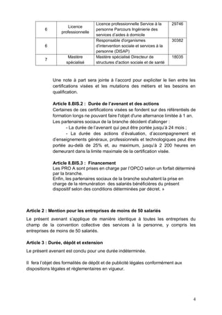 4
6
Licence
professionnelle
Licence professionnelle Service à la
personne Parcours Ingénierie des
services d’aides à domicile
29746
6
Responsable d'organismes
d'intervention sociale et services à la
personne (DISAP)
30382
7
Mastère
spécialisé
Mastère spécialisé Directeur de
structures d'action sociale et de santé
18035
Une note à part sera jointe à l’accord pour expliciter le lien entre les
certifications visées et les mutations des métiers et les besoins en
qualification.
Article 8.BIS.2 : Durée de l’avenant et des actions
Certaines de ces certifications visées se fondent sur des référentiels de
formation longs ne pouvant faire l'objet d'une alternance limitée à 1 an.
Les partenaires sociaux de la branche décident d'allonger :
- La durée de l’avenant qui peut être portée jusqu’à 24 mois ;
- La durée des actions d’évaluation, d’accompagnement et
d’enseignements généraux, professionnels et technologiques peut être
portée au-delà de 25% et, au maximum, jusqu’à 2 200 heures en
demeurant dans la limite maximale de la certification visée.
Article 8.BIS.3 : Financement
Les PRO A sont prises en charge par l’OPCO selon un forfait déterminé
par la branche.
Enfin, les partenaires sociaux de la branche souhaitent la prise en
charge de la rémunération des salariés bénéficières du présent
dispositif selon des conditions déterminées par décret. »
Article 2 : Mention pour les entreprises de moins de 50 salariés
Le présent avenant s’applique de manière identique à toutes les entreprises du
champ de la convention collective des services à la personne, y compris les
entreprises de moins de 50 salariés.
Article 3 : Durée, dépôt et extension
Le présent avenant est conclu pour une durée indéterminée.
Il fera l’objet des formalités de dépôt et de publicité légales conformément aux
dispositions légales et règlementaires en vigueur.
 