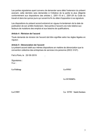 5
Les parties signataires ayant convenu de demander sans délai l’extension du présent
avenant, cette dernière sera demandée à l’initiative de la partie la plus diligente
conformément aux dispositions des articles L. 2261-15 et L. 2261-24 du Code du
travail et dans les quinze jours qui suivent la fin du délai d’opposition à sa signature.
Les dispositions du présent accord entreront en vigueur le lendemain de la date de
publication de son arrêté d’extension. Sera jointe à l’accord une note relative aux
facteurs de mutations des emplois et aux besoins de qualifications.
Article 4 : Révision de l’accord
Toute demande de révision de l’accord doit être signifiée selon les règles légales en
vigueur.
Article 5 : Dénonciation de l’accord
Le présent accord obéit aux mêmes dispositions en matière de dénonciation que la
convention collective des entreprises de services à la personne (IDCC 3127).
Fait à Paris, le 25/ 09 /2019 ,
Signataires :
Pour :
La Fédésap La FFEC
Le SYNERPA
La CFDT La CFTC Santé-Sociaux
 