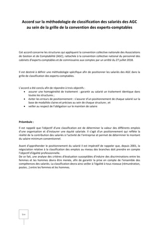 1/14
Accord sur la méthodologie de classification des salariés des AGC
au sein de la grille de la convention des experts-comptables
Cet accord concerne les structures qui appliquent la convention collective nationale des Associations
de Gestion et de Comptabilité (AGC), rattachée à la convention collective national du personnel des
cabinets d’experts-comptables et de commissaires aux comptes par un arrêté du 27 juillet 2018.
Il est destiné à définir une méthodologie spécifique afin de positionner les salariés des AGC dans la
grille de classification des experts-comptables.
L’accord a été conclu afin de répondre à trois objectifs :
 assurer une homogénéité de traitement : garantir au salarié un traitement identique dans
toutes les structures ;
 éviter les erreurs de positionnement : s’assurer d’un positionnement de chaque salarié sur la
base de modalités claires et précises au sein de chaque structure ; et
 veiller au respect de l’obligation sur le maintien de salaire
Préambule :
Il est rappelé que l’objectif d’une classification est de déterminer la valeur des différents emplois
d’une organisation et d’instaurer une équité salariale. Il s’agit d’un positionnement qui reflète la
réalité de la contribution des salariés à l’activité de l’entreprise et permet de déterminer le montant
du salaire minimum conventionnel.
Avant d’appréhender le positionnement du salarié il est impératif de rappeler que, depuis 2001, la
négociation relative à la classification des emplois au niveau des branches doit prendre en compte
l’objectif d’égalité professionnelle.
De ce fait, une analyse des critères d’évaluation susceptibles d’induire des discriminations entre les
femmes et les hommes devra être menée, afin de garantir la prise en compte de l’ensemble des
compétences des salariés. La classification devra ainsi veiller à l’égalité à tous niveaux (rémunération,
postes…) entre les femmes et les hommes.
 