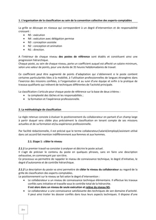 2/14
1. L’organisation de la classification au sein de la convention collective des experts-comptables
La grille se découpe en niveaux qui correspondent à un degré d'intervention et de responsabilité
croissant :
 N5 : exécution
 N4 : exécution avec délégation permise
 N3 : conception assistée
 N2 : conception et animation
 N1 : direction.
A l’intérieur de chaque niveau des postes de référence sont établis et constituent ainsi une
progression hiérarchique.
Chaque poste, au sein de chaque niveau, porte un coefficient auquel est affecté un salaire minimum,
selon une valeur de points, pour une durée de 35 heures hebdomadaires de travail.
Ce coefficient peut être augmenté de points d’adaptation qui s’obtiennent si le poste contient
certaines particularités liées à la mobilité, à l’utilisation professionnelles de langues étrangères dans
l’exercice des missions confiées, à l’organisation et au suivi d’une équipe et enfin à la pratique de
travaux qualifiants qui relèvent de techniques différentes de l’activité principale.
La classification s’articule pour chaque poste de référence sur la base de deux critères :
 la complexité des tâches et les responsabilités ;
 la formation et l’expérience professionnelle.
2. La méthodologie de classification
La règle retenue consiste à évaluer le positionnement du collaborateur en partant d’un champ large
à partir duquel sera ciblée plus précisément la classification en tenant compte de ses missions
actuelles et de sa formation et/ou expérience professionnelle.
Par facilité rédactionnelle, il est précisé que le terme collaborateur/salarié/employé/assistant utilisé
dans cet accord fait mention indifféremment aux femmes et aux hommes.
2.1. Etape 1 : cibler le niveau
2.1.1 Le premier travail va consister à analyser et décrire le poste actuel.
Il s’agit de préciser le contenu du poste en quelques phrases, sans en faire une description
exhaustive, en commençant par son titre.
Ce processus va permettre de rappeler le niveau de connaissance technique, le degré d’initiative, le
degré d’autonomie et de contrôle hiérarchique.
2.1.2 La description du poste va ainsi permettre de cibler le niveau du collaborateur au regard de la
grille de classification des experts-comptables.
Le positionnement sur le niveau se fait selon le degré d’intervention :
 Le collaborateur a un niveau de connaissance technique élémentaire. Il effectue les travaux
confiés sans initiative et travaille sous le contrôle total de la hiérarchie.
Il est alors dans un niveau de seule exécution et relève du niveau N5.
 Le collaborateur a une connaissance satisfaisante des techniques de son domaine d’activité.
Il peut ainsi traiter les dossier confiés dans tous leurs aspects techniques. Il dispose d’une
 